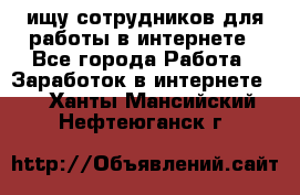 ищу сотрудников для работы в интернете - Все города Работа » Заработок в интернете   . Ханты-Мансийский,Нефтеюганск г.